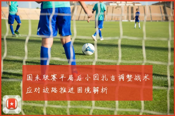 国米联赛平局后小因扎吉调整战术应对边路推进困境解析