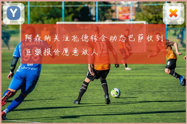 阿森纳关注孔德转会动态巴萨收到巨额报价愿意放人