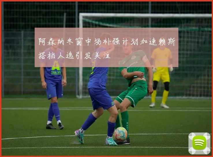 阿森纳冬窗中场补强计划加速赖斯搭档人选引发关注