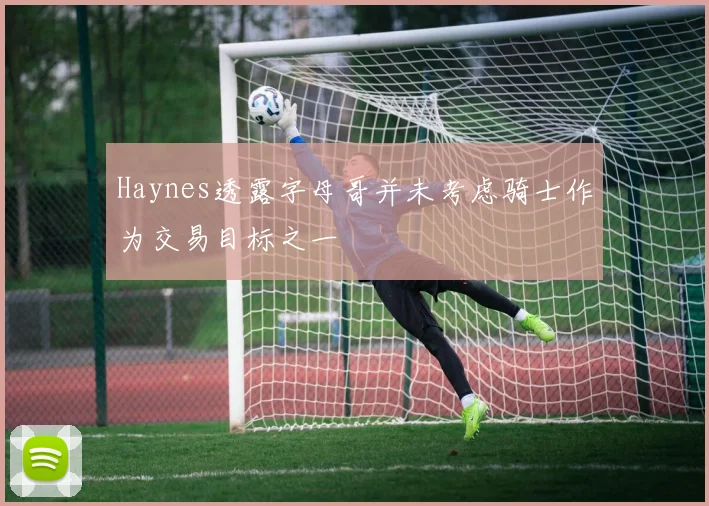 Haynes透露字母哥并未考虑骑士作为交易目标之一