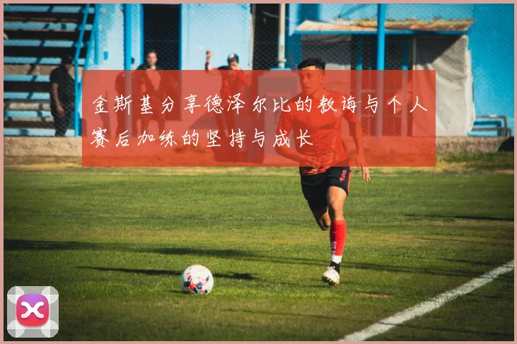 金斯基分享德泽尔比的教诲与个人赛后加练的坚持与成长