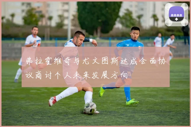弗拉霍维奇与尤文图斯达成会面协议商讨个人未来发展方向