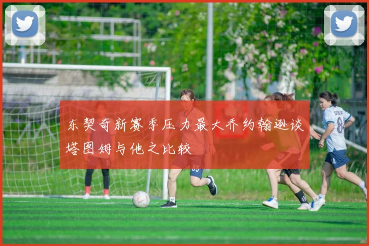 东契奇新赛季压力最大乔约翰逊谈塔图姆与他之比较