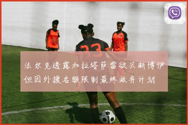 法尔克透露加拉塔萨雷欲买断博伊但因外援名额限制最终放弃计划