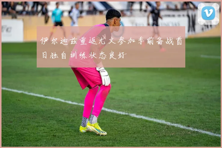 伊尔迪兹重返尤文参加季前备战首日独自训练状态良好