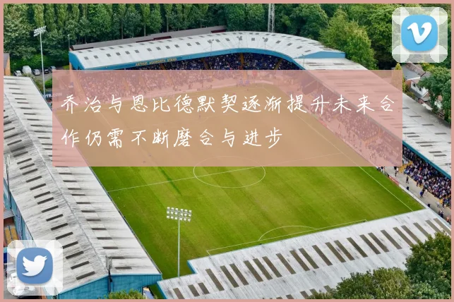 乔治与恩比德默契逐渐提升未来合作仍需不断磨合与进步