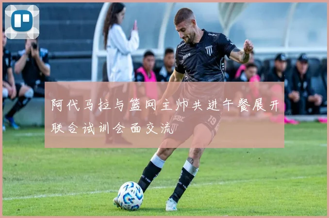 阿代马拉与篮网主帅共进午餐展开联合试训会面交流