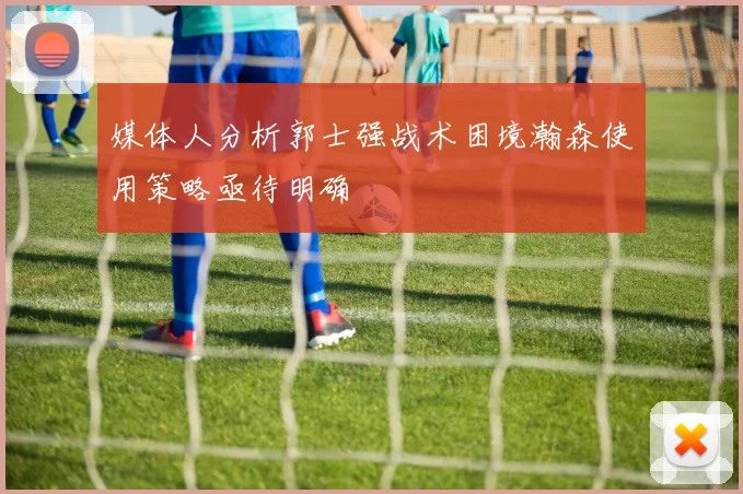 媒体人分析郭士强战术困境瀚森使用策略亟待明确