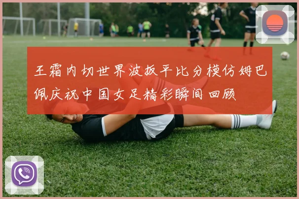 王霜内切世界波扳平比分模仿姆巴佩庆祝中国女足精彩瞬间回顾