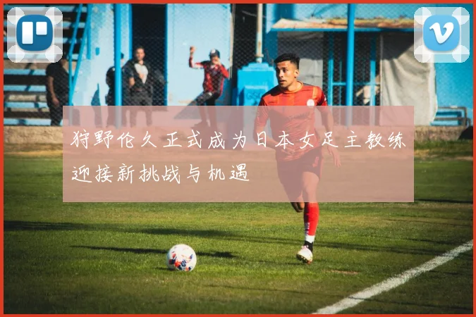 狩野伦久正式成为日本女足主教练迎接新挑战与机遇