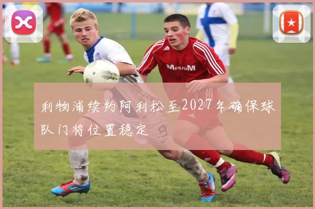 利物浦续约阿利松至2027年确保球队门将位置稳定