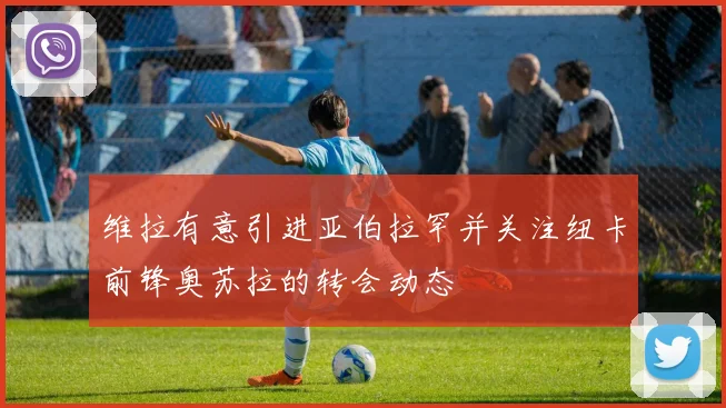 维拉有意引进亚伯拉罕并关注纽卡前锋奥苏拉的转会动态