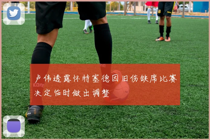 卢伟透露怀特塞德因旧伤缺席比赛决定临时做出调整