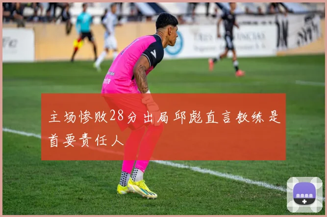 主场惨败28分出局邱彪直言教练是首要责任人