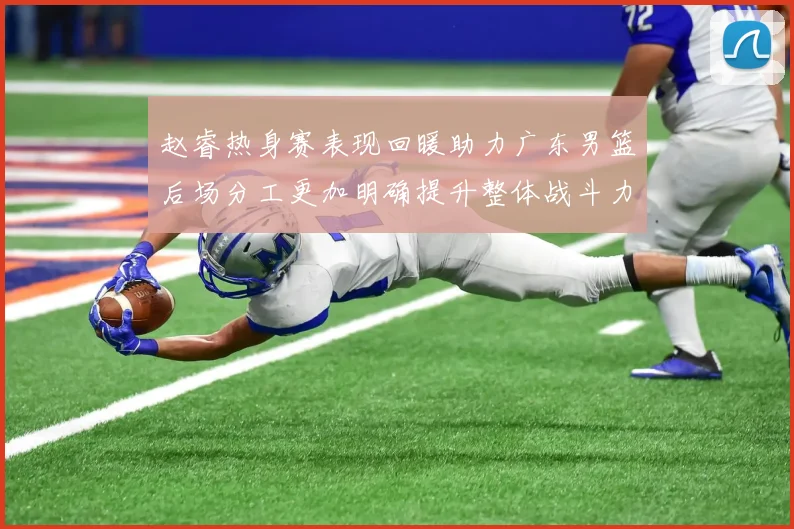 赵睿热身赛表现回暖助力广东男篮后场分工更加明确提升整体战斗力
