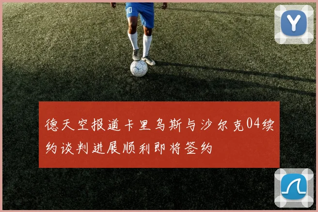 德天空报道卡里乌斯与沙尔克04续约谈判进展顺利即将签约