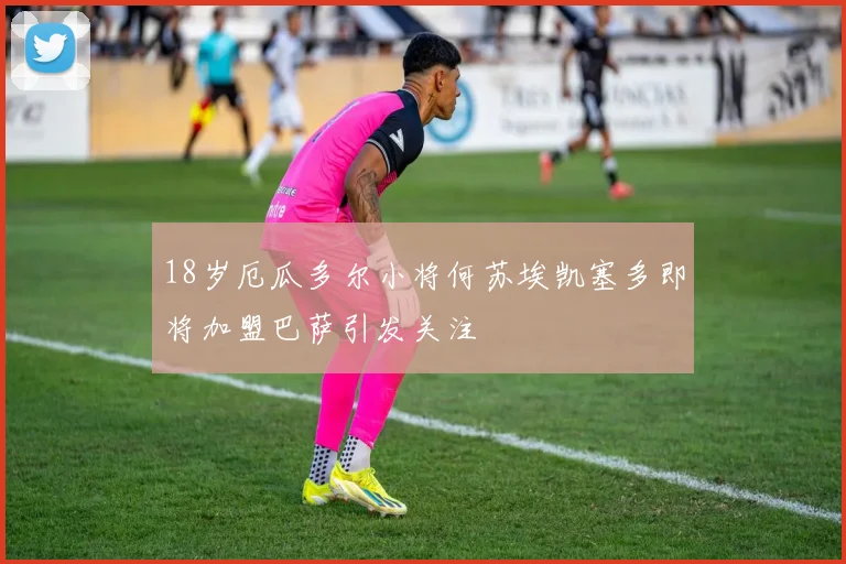 18岁厄瓜多尔小将何苏埃凯塞多即将加盟巴萨引发关注