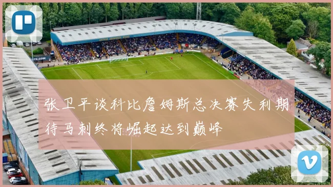 张卫平谈科比詹姆斯总决赛失利期待马刺终将崛起达到巅峰