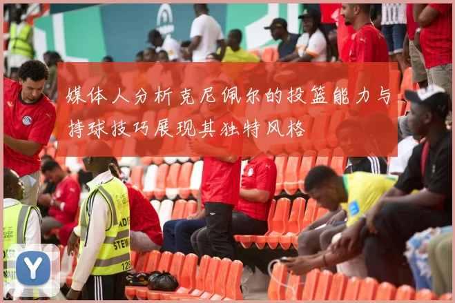 媒体人分析克尼佩尔的投篮能力与持球技巧展现其独特风格