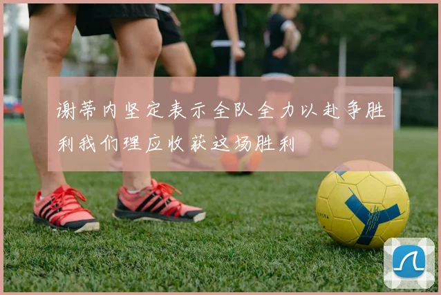 谢蒂内坚定表示全队全力以赴争胜利我们理应收获这场胜利