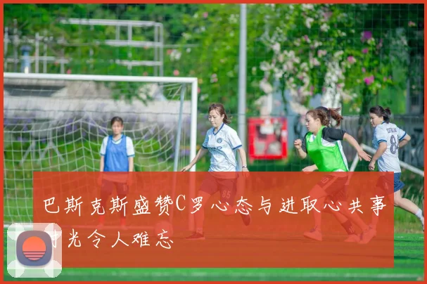 巴斯克斯盛赞C罗心态与进取心共事时光令人难忘