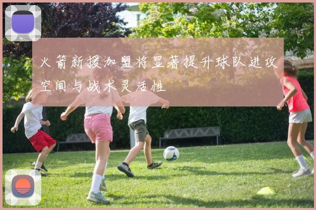 火箭新援加盟将显著提升球队进攻空间与战术灵活性