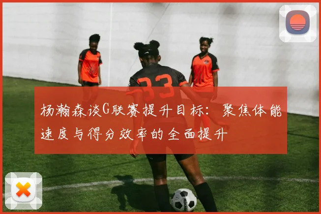 杨瀚森谈G联赛提升目标：聚焦体能速度与得分效率的全面提升