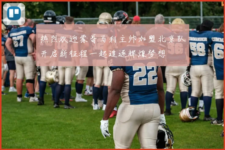 热烈欢迎蒙哥马利主帅加盟北京队开启新征程一起追逐辉煌梦想