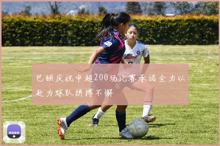 巴顿庆祝中超200场比赛承诺全力以赴为球队拼搏不懈