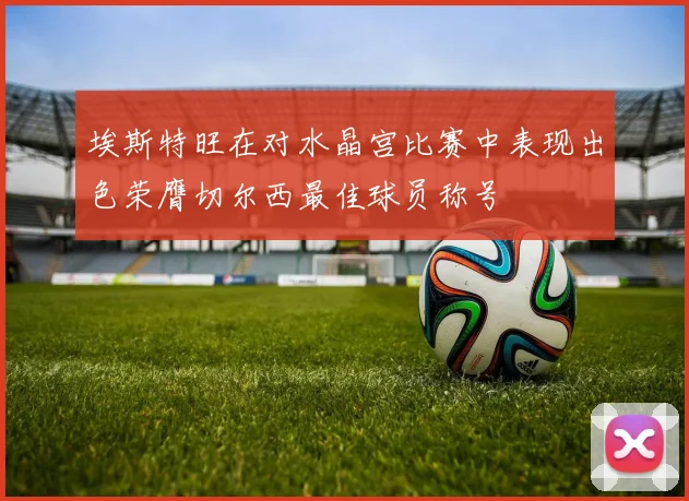 埃斯特旺在对水晶宫比赛中表现出色荣膺切尔西最佳球员称号