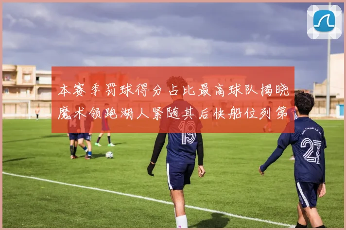 本赛季罚球得分占比最高球队揭晓魔术领跑湖人紧随其后快船位列第四