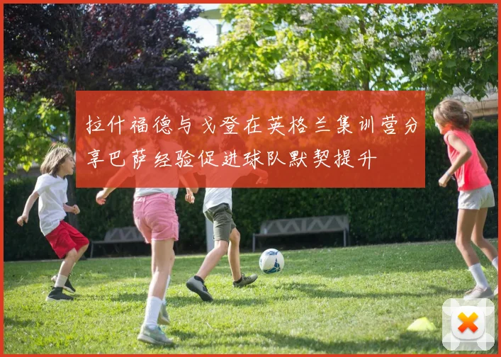 拉什福德与戈登在英格兰集训营分享巴萨经验促进球队默契提升