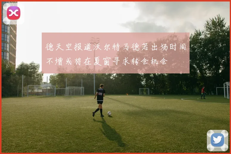 德天空报道沃尔特马德若出场时间不增或将在夏窗寻求转会机会