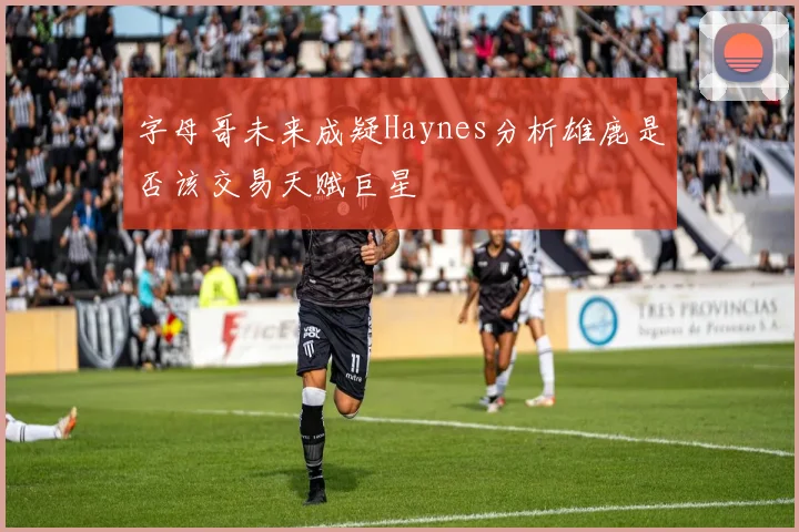 字母哥未来成疑Haynes分析雄鹿是否该交易天赋巨星