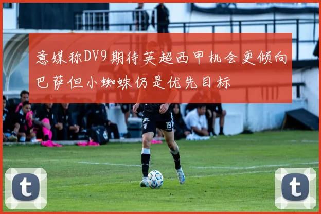 意媒称DV9期待英超西甲机会更倾向巴萨但小蜘蛛仍是优先目标